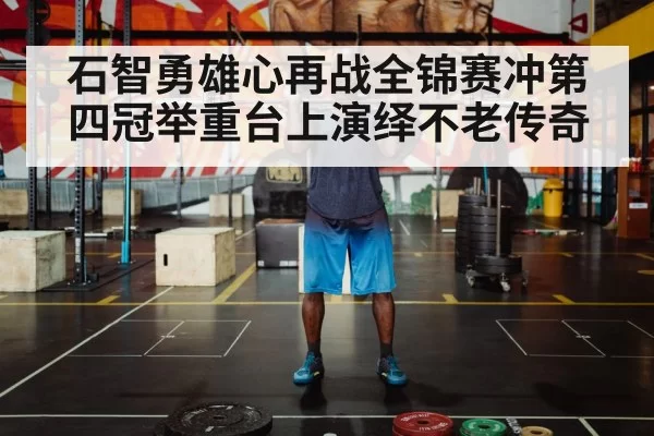 石智勇雄心再战全锦赛冲第四冠举重台上演绎不老传奇